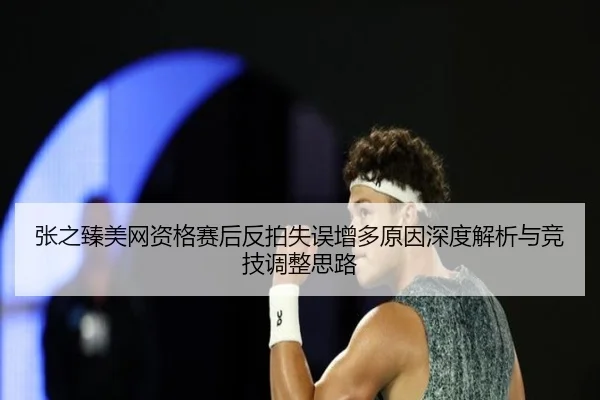 张之臻美网资格赛后反拍失误增多原因深度解析与竞技调整思路